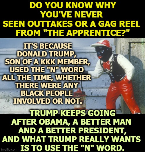 African-American voters understand this about Trump, even if you pretend not to. | DO YOU KNOW WHY YOU'VE NEVER 
SEEN OUTTAKES OR A GAG REEL 
FROM "THE APPRENTICE?"; IT'S BECAUSE DONALD TRUMP, 
SON OF A KKK MEMBER, USED THE "N" WORD 
ALL THE TIME, WHETHER 
THERE WERE ANY 
BLACK PEOPLE 
INVOLVED OR NOT. TRUMP KEEPS GOING AFTER OBAMA, A BETTER MAN 
AND A BETTER PRESIDENT, AND WHAT TRUMP REALLY WANTS 
IS TO USE THE "N" WORD. | image tagged in trump,bigot,racist,n word,ku klux klan,the apprentice | made w/ Imgflip meme maker
