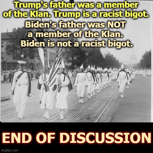 Not only did Fred Trump march with the Klan, at a Klan parade he slugged a cop. | Trump's father was a member of the Klan. Trump is a racist bigot. Biden's father was NOT 
a member of the Klan. 
Biden is not a racist bigot. END OF DISCUSSION | image tagged in biden,good,trump,bigot,racist,kkk | made w/ Imgflip meme maker