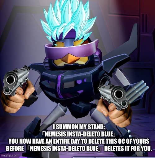 My weird OC from the Angry Birds X Transformers game | I SUMMON MY STAND:
「NEMESIS INSTA-DELETO BLUE」
YOU NOW HAVE AN ENTIRE DAY TO DELETE THIS OC OF YOURS BEFORE「NEMESIS INSTA-DELETO BLUE」DELETES IT FOR YOU. | image tagged in memes,the terminator,delete this,super saiyan blue,nemesis hot rod,angry birds transformers | made w/ Imgflip meme maker