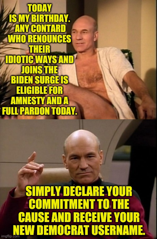Tomorrow is Feel My Wrath Saturday ( : | TODAY IS MY BIRTHDAY.  ANY CONTARD WHO RENOUNCES THEIR IDIOTIC WAYS AND JOINS THE BIDEN SURGE IS ELIGIBLE FOR AMNESTY AND A FULL PARDON TODAY. SIMPLY DECLARE YOUR
COMMITMENT TO THE
CAUSE AND RECEIVE YOUR
NEW DEMOCRAT USERNAME. | image tagged in sexual picard,memes,amnesty,save yourself,receive my grace,you idiots | made w/ Imgflip meme maker