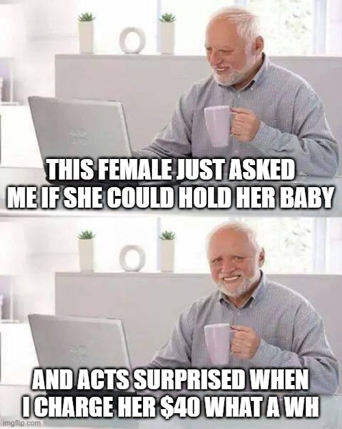 females are CRAZY sometimes | THIS FEMALE JUST ASKED ME IF SHE COULD HOLD HER BABY; AND ACTS SURPRISED WHEN I CHARGE HER $40 WHAT A WH | image tagged in memes,hide the pain harold,40 dollars isnt that much,babies,your own baby that you birthed,40 dollars please | made w/ Imgflip meme maker