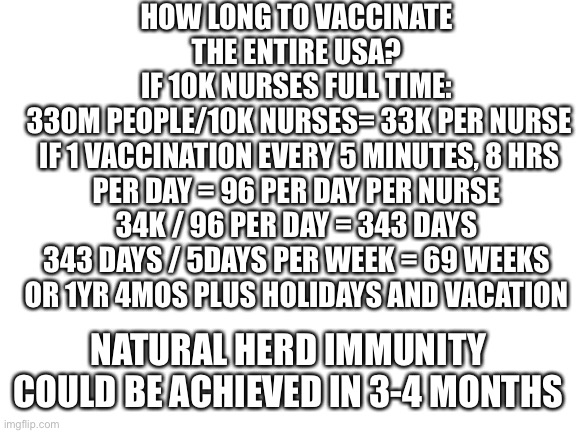 End the lockdowns now! It is logistics.We can’t wait for a vaccine. Herd immunity now. | HOW LONG TO VACCINATE THE ENTIRE USA?
IF 10K NURSES FULL TIME:
 330M PEOPLE/10K NURSES= 33K PER NURSE
 IF 1 VACCINATION EVERY 5 MINUTES, 8 HRS PER DAY = 96 PER DAY PER NURSE
34K / 96 PER DAY = 343 DAYS
343 DAYS / 5DAYS PER WEEK = 69 WEEKS
OR 1YR 4MOS PLUS HOLIDAYS AND VACATION; NATURAL HERD IMMUNITY COULD BE ACHIEVED IN 3-4 MONTHS | image tagged in end lockdowns,vaccine,years,logistics | made w/ Imgflip meme maker