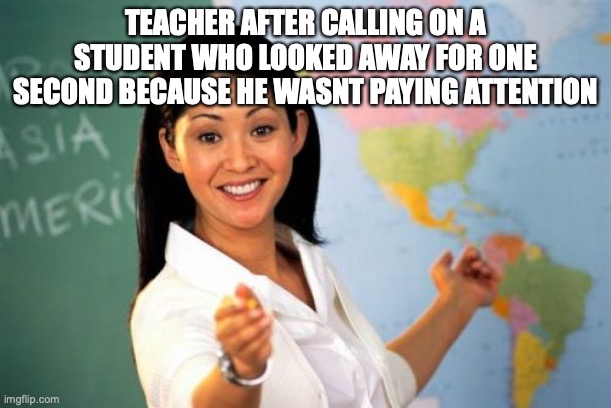 school be like | TEACHER AFTER CALLING ON A STUDENT WHO LOOKED AWAY FOR ONE SECOND BECAUSE HE WASNT PAYING ATTENTION | image tagged in memes,unhelpful high school teacher | made w/ Imgflip meme maker