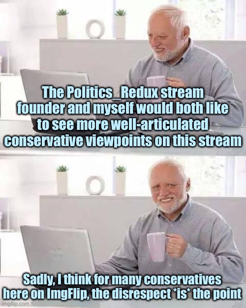 But I know there are some whip-smart conservative memers out there and I’d love to see them post content here. | The Politics_Redux stream founder and myself would both like to see more well-articulated conservative viewpoints on this stream; Sadly, I think for many conservatives here on ImgFlip, the disrespect *is* the point | image tagged in memes,hide the pain harold,imgflip community,respect,politics,conservatives | made w/ Imgflip meme maker