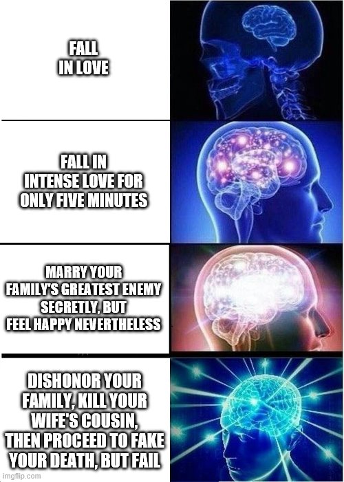 Expanding Brain Meme | FALL IN LOVE; FALL IN INTENSE LOVE FOR ONLY FIVE MINUTES; MARRY YOUR FAMILY'S GREATEST ENEMY SECRETLY, BUT FEEL HAPPY NEVERTHELESS; DISHONOR YOUR FAMILY, KILL YOUR WIFE'S COUSIN, THEN PROCEED TO FAKE YOUR DEATH, BUT FAIL | image tagged in memes,expanding brain | made w/ Imgflip meme maker