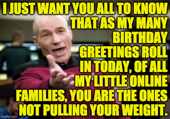 Picard Wtf Meme | I JUST WANT YOU ALL TO KNOW
THAT AS MY MANY
BIRTHDAY
GREETINGS ROLL
IN TODAY, OF ALL
MY LITTLE ONLINE
FAMILIES, YOU ARE THE ONES
NOT PULLING YOUR WEIGHT. | image tagged in memes,picard wtf,lol,but also sad,and then lol again | made w/ Imgflip meme maker