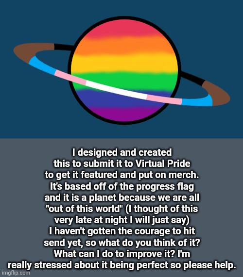 I don't think it looks good but that might just be my brain being dumb | I designed and created this to submit it to Virtual Pride to get it featured and put on merch. It's based off of the progress flag and it is a planet because we are all "out of this world" (I thought of this very late at night I will just say) I haven't gotten the courage to hit send yet, so what do you think of it? What can I do to improve it? I'm really stressed about it being perfect so please help. | image tagged in pride,art,space,gay pride | made w/ Imgflip meme maker