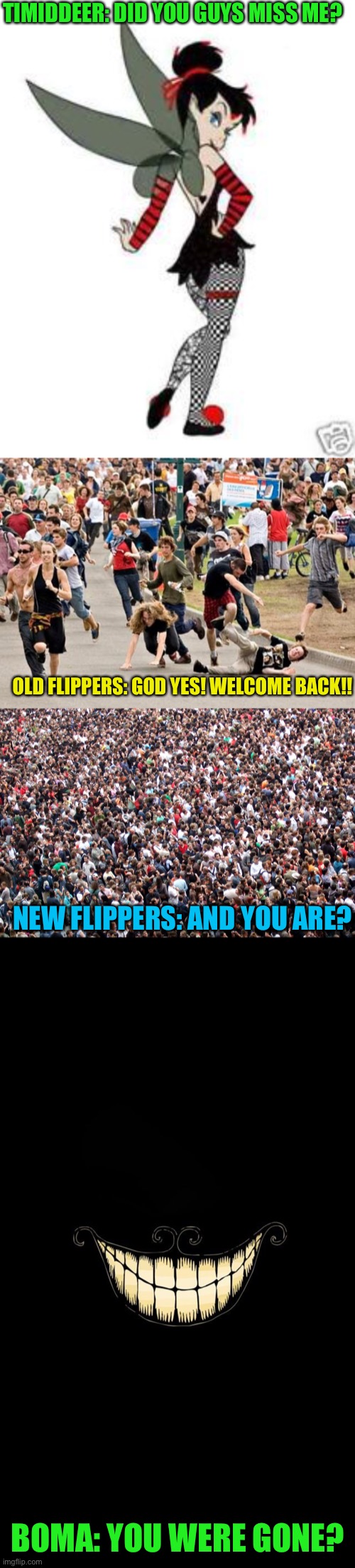 Just sensing a small disturbance in the force | TIMIDDEER: DID YOU GUYS MISS ME? OLD FLIPPERS: GOD YES! WELCOME BACK!! NEW FLIPPERS: AND YOU ARE? BOMA: YOU WERE GONE? | image tagged in crowd of people,people running,boma smiles,hi td | made w/ Imgflip meme maker