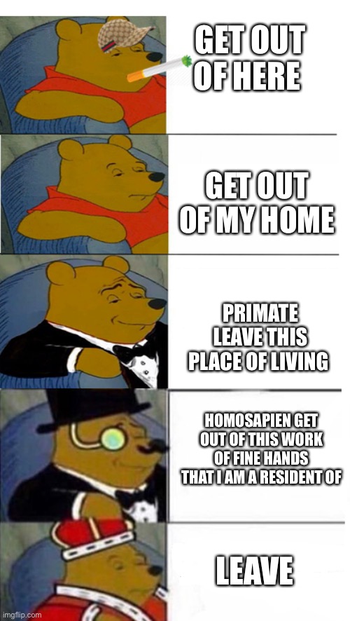 Winnie The Pooh 5x template | GET OUT OF HERE; GET OUT OF MY HOME; PRIMATE LEAVE THIS PLACE OF LIVING; HOMOSAPIEN GET OUT OF THIS WORK OF FINE HANDS THAT I AM A RESIDENT OF; LEAVE | image tagged in winnie the pooh 5x template | made w/ Imgflip meme maker