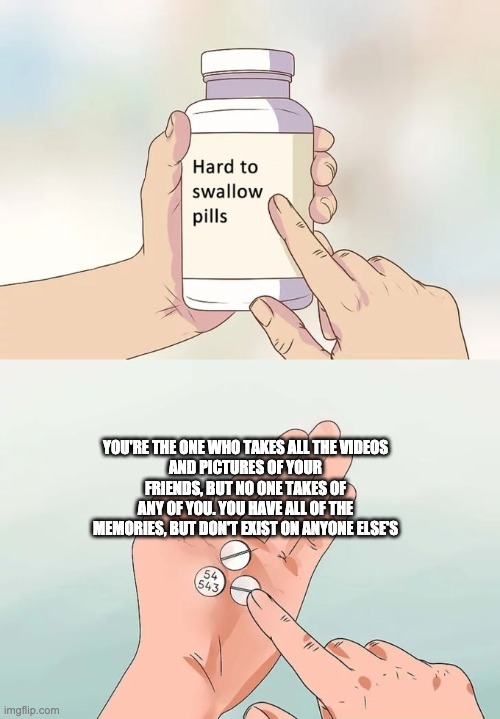 Hard To Swallow Pills | YOU'RE THE ONE WHO TAKES ALL THE VIDEOS
AND PICTURES OF YOUR FRIENDS, BUT NO ONE TAKES OF ANY OF YOU. YOU HAVE ALL OF THE MEMORIES, BUT DON'T EXIST ON ANYONE ELSE'S | image tagged in memes,hard to swallow pills | made w/ Imgflip meme maker