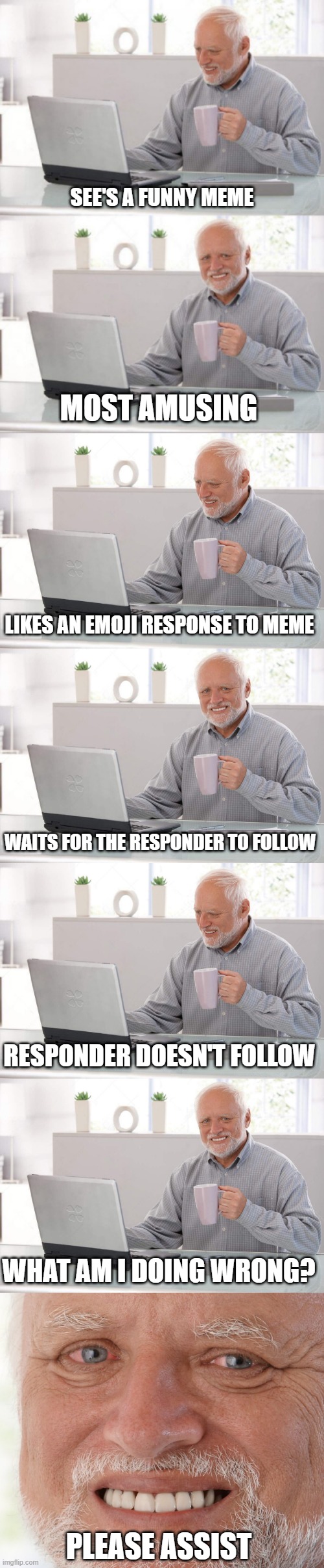 Twitter bollocks | SEE'S A FUNNY MEME; MOST AMUSING; LIKES AN EMOJI RESPONSE TO MEME; WAITS FOR THE RESPONDER TO FOLLOW; RESPONDER DOESN'T FOLLOW; WHAT AM I DOING WRONG? PLEASE ASSIST | image tagged in old guy pc,hide the pain harold,old man cup of coffee | made w/ Imgflip meme maker