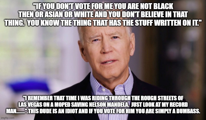 The stuff he says is real.  Real stupid | "IF YOU DON'T VOTE FOR ME YOU ARE NOT BLACK THEN OR ASIAN OR WHITE AND YOU DON'T BELIEVE IN THAT THING.  YOU KNOW THE THING THAT HAS THE STUFF WRITTEN ON IT."; "I REMEMBER THAT TIME I WAS RIDING THROUGH THE ROUGH STREETS OF LAS VEGAS ON A MOPED SAVING NELSON MANDELA.  JUST LOOK AT MY RECORD MAN........".THIS DUDE IS AN IDIOT AND IF YOU VOTE FOR HIM YOU ARE SIMPLY A DUMBASS. | image tagged in joe biden 2020 | made w/ Imgflip meme maker