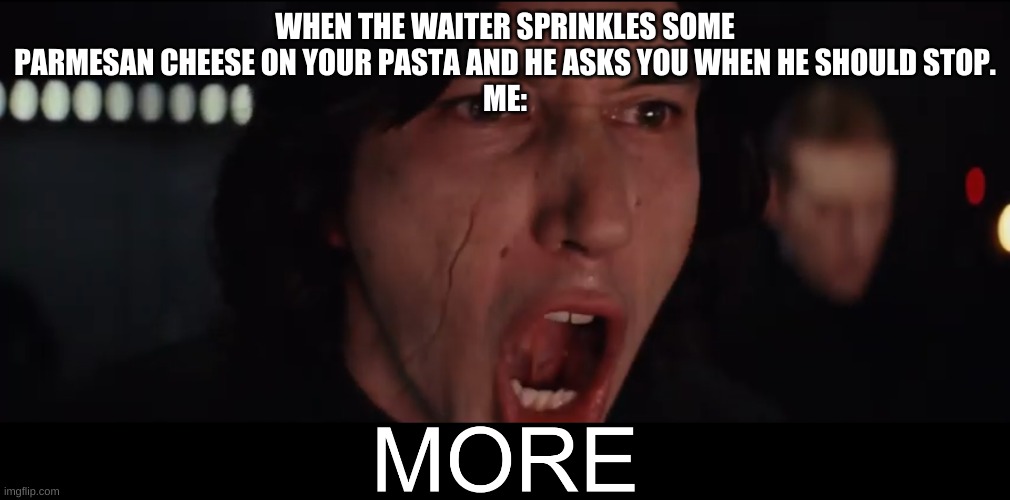 Kylo Ren MORE | WHEN THE WAITER SPRINKLES SOME PARMESAN CHEESE ON YOUR PASTA AND HE ASKS YOU WHEN HE SHOULD STOP.
ME: | image tagged in kylo ren more | made w/ Imgflip meme maker