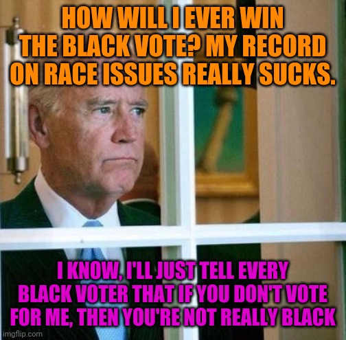 Dementia Joe Didn't Forget To Show Everyone His True Stance On Black Voters | HOW WILL I EVER WIN THE BLACK VOTE? MY RECORD ON RACE ISSUES REALLY SUCKS. I KNOW, I'LL JUST TELL EVERY BLACK VOTER THAT IF YOU DON'T VOTE FOR ME, THEN YOU'RE NOT REALLY BLACK | image tagged in sad joe biden,that's racist,stupid liberals,liberal logic,politics | made w/ Imgflip meme maker