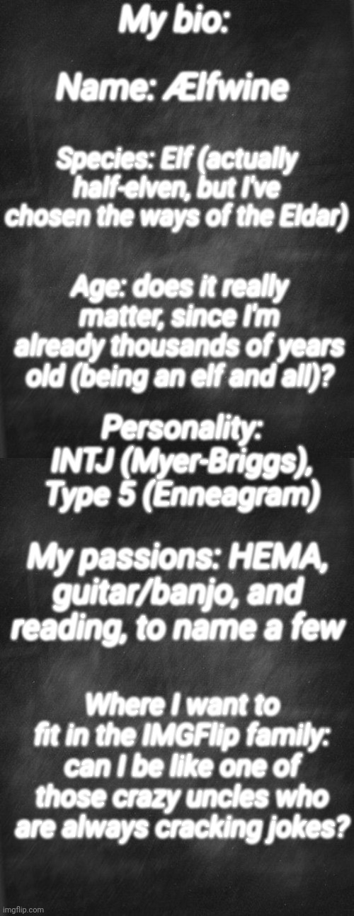 My bio:; Name: Ælfwine; Species: Elf (actually half-elven, but I've chosen the ways of the Eldar); Age: does it really matter, since I'm already thousands of years old (being an elf and all)? Personality: INTJ (Myer-Briggs), Type 5 (Enneagram); My passions: HEMA, guitar/banjo, and reading, to name a few; Where I want to fit in the IMGFlip family: can I be like one of those crazy uncles who are always cracking jokes? | image tagged in black blank | made w/ Imgflip meme maker