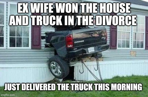funny car crash |  EX WIFE WON THE HOUSE AND TRUCK IN THE DIVORCE; JUST DELIVERED THE TRUCK THIS MORNING | image tagged in funny car crash | made w/ Imgflip meme maker