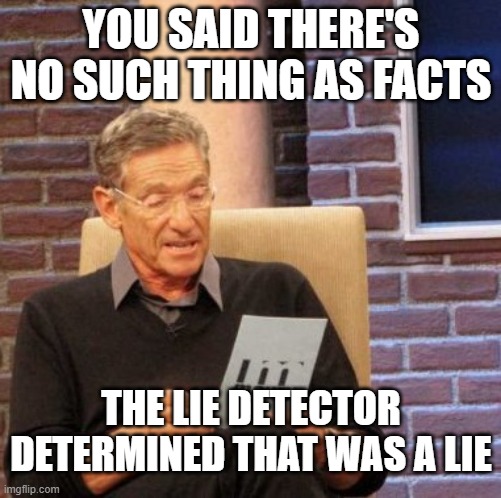 Maury Lie Detector Meme | YOU SAID THERE'S NO SUCH THING AS FACTS; THE LIE DETECTOR DETERMINED THAT WAS A LIE | image tagged in memes,maury lie detector | made w/ Imgflip meme maker