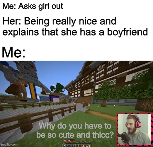 Pewds | Her: Being really nice and explains that she has a boyfriend; Me: Asks girl out; Me:; Why do you have to be so cute and thicc? | image tagged in memes | made w/ Imgflip meme maker