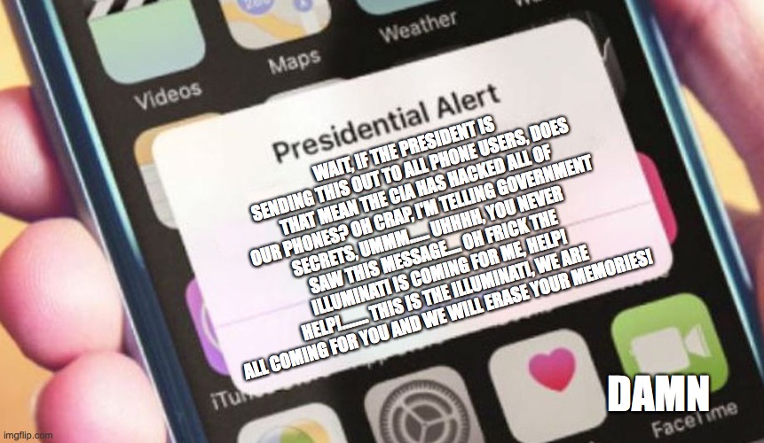 Presidential Alert | WAIT, IF THE PRESIDENT IS SENDING THIS OUT TO ALL PHONE USERS, DOES THAT MEAN THE CIA HAS HACKED ALL OF OUR PHONES? OH CRAP, I'M TELLING GOVERNMENT SECRETS, UMMM...... UHHHH, YOU NEVER SAW THIS MESSAGE.... OH FRICK THE ILLUMINATI IS COMING FOR ME, HELP! HELP!........ THIS IS THE ILLUMINATI, WE ARE ALL COMING FOR YOU AND WE WILL ERASE YOUR MEMORIES! DAMN | image tagged in memes,presidential alert | made w/ Imgflip meme maker