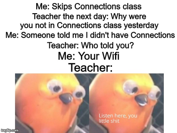 Blank White Template | Me: Skips Connections class; Teacher the next day: Why were you not in Connections class yesterday; Me: Someone told me I didn't have Connections; Teacher: Who told you? Me: Your Wifi; Teacher: | image tagged in blank white template | made w/ Imgflip meme maker