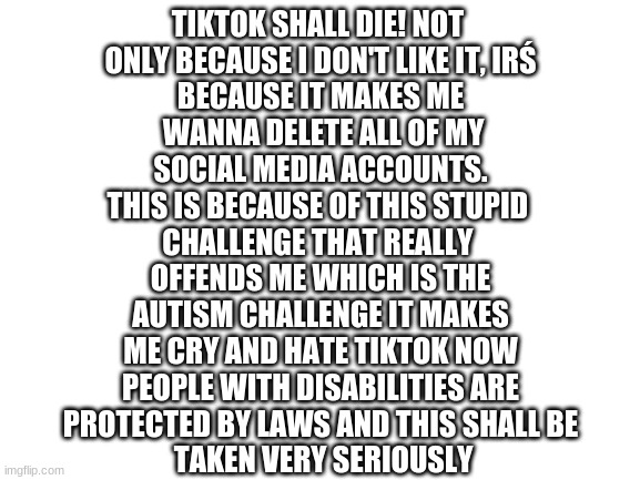 i´m very sad | TIKTOK SHALL DIE! NOT 
ONLY BECAUSE I DON'T LIKE IT, IRŚ
BECAUSE IT MAKES ME
 WANNA DELETE ALL OF MY
 SOCIAL MEDIA ACCOUNTS. 
THIS IS BECAUSE OF THIS STUPID 
CHALLENGE THAT REALLY 
OFFENDS ME WHICH IS THE
 AUTISM CHALLENGE IT MAKES 
ME CRY AND HATE TIKTOK NOW
 PEOPLE WITH DISABILITIES ARE 
PROTECTED BY LAWS AND THIS SHALL BE
 TAKEN VERY SERIOUSLY | image tagged in blank white template | made w/ Imgflip meme maker