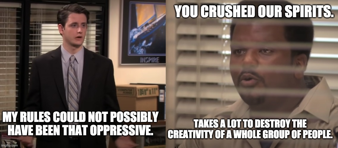 Gabe Ruins Everything | YOU CRUSHED OUR SPIRITS. MY RULES COULD NOT POSSIBLY HAVE BEEN THAT OPPRESSIVE. TAKES A LOT TO DESTROY THE CREATIVITY OF A WHOLE GROUP OF PEOPLE. | image tagged in gabe ruins everything,the office,the office gabe,the office gabe lewis,gabe lewis | made w/ Imgflip meme maker