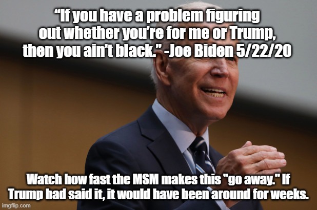? | “If you have a problem figuring out whether you’re for me or Trump, then you ain’t black.” -Joe Biden 5/22/20; Watch how fast the MSM makes this "go away." If Trump had said it, it would have been around for weeks. | image tagged in joe biden,biden | made w/ Imgflip meme maker