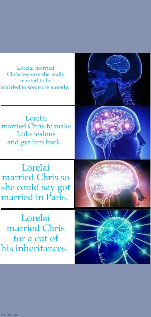 Expanding Brain Meme | Lorelai married Chris because she really wanted to be married to someone already. Lorelai married Chris to make Luke jealous and get him back. Lorelai married Chris so she could say got married in Paris. Lorelai married Chris for a cut of his inheritances. | image tagged in memes,expanding brain | made w/ Imgflip meme maker