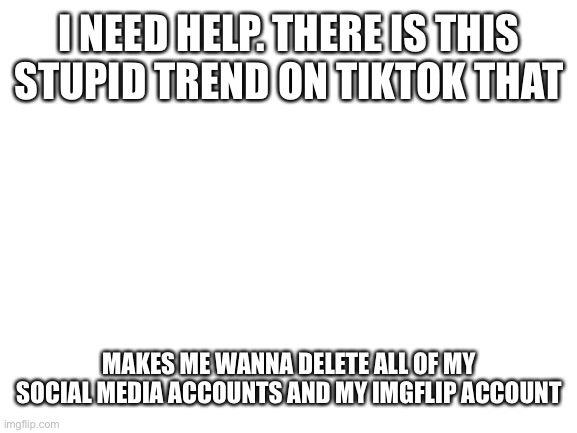*irl I'm crying after I saw theses on the front page of tiktok* | I NEED HELP. THERE IS THIS STUPID TREND ON TIKTOK THAT; MAKES ME WANNA DELETE ALL OF MY SOCIAL MEDIA ACCOUNTS AND MY IMGFLIP ACCOUNT | image tagged in blank white template | made w/ Imgflip meme maker