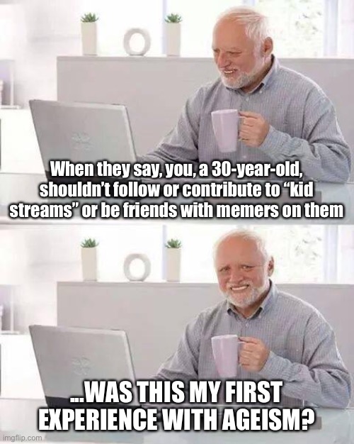 My loyal following of haters got real mad when they figured out I do this lol | When they say, you, a 30-year-old, shouldn’t follow or contribute to “kid streams” or be friends with memers on them; ...WAS THIS MY FIRST EXPERIENCE WITH AGEISM? | image tagged in memes,hide the pain harold,the daily struggle imgflip edition,first world imgflip problems,imgflip community,imgflippers | made w/ Imgflip meme maker