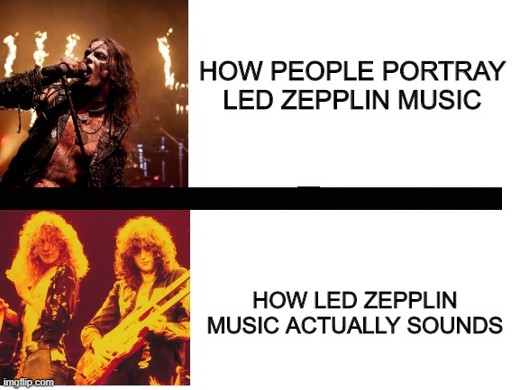 Blank White Template | HOW PEOPLE PORTRAY LED ZEPPLIN MUSIC; HOW LED ZEPPLIN MUSIC ACTUALLY SOUNDS | image tagged in blank white template | made w/ Imgflip meme maker