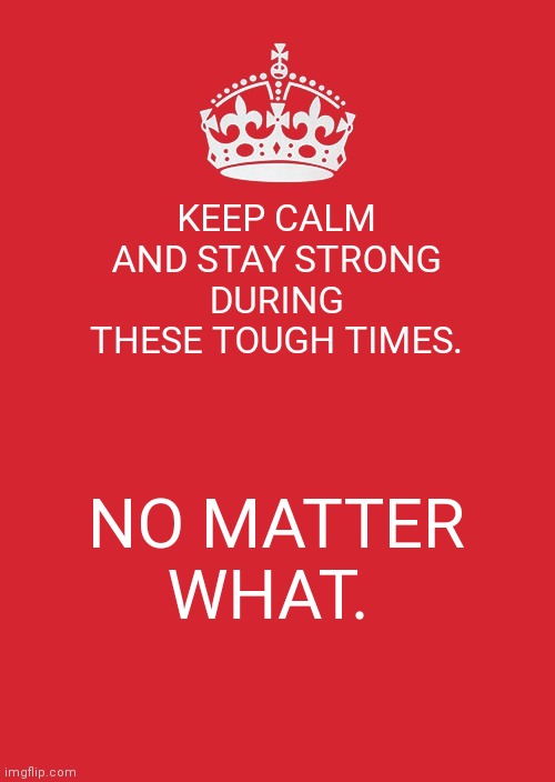 Keep Calm And Carry On Red | KEEP CALM AND STAY STRONG DURING THESE TOUGH TIMES. NO MATTER WHAT. | image tagged in memes,keep calm and carry on red | made w/ Imgflip meme maker