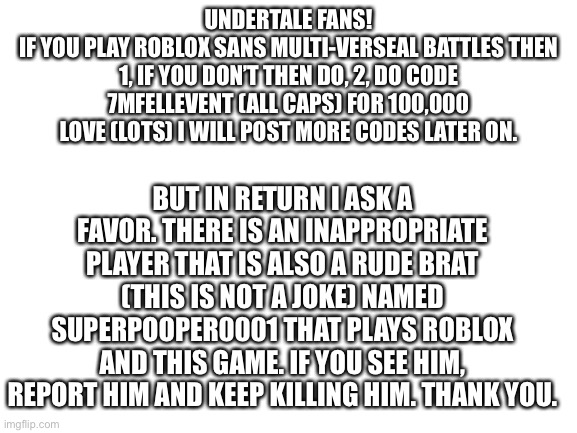 This is no joke. Please read this and take it seriously (oh and here is a free code) | UNDERTALE FANS!
IF YOU PLAY ROBLOX SANS MULTI-VERSEAL BATTLES THEN 1, IF YOU DON’T THEN DO, 2, DO CODE 7MFELLEVENT (ALL CAPS) FOR 100,000 LOVE (LOTS) I WILL POST MORE CODES LATER ON. BUT IN RETURN I ASK A FAVOR. THERE IS AN INAPPROPRIATE PLAYER THAT IS ALSO A RUDE BRAT (THIS IS NOT A JOKE) NAMED SUPERPOOPER0001 THAT PLAYS ROBLOX AND THIS GAME. IF YOU SEE HIM, REPORT HIM AND KEEP KILLING HIM. THANK YOU. | image tagged in blank white template | made w/ Imgflip meme maker