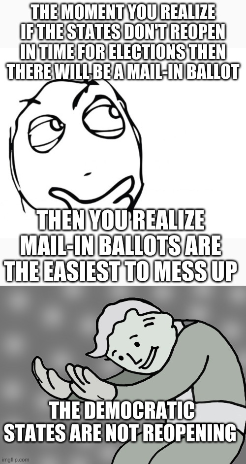 Coincidence? I think not. | THE MOMENT YOU REALIZE IF THE STATES DON'T REOPEN IN TIME FOR ELECTIONS THEN THERE WILL BE A MAIL-IN BALLOT; THEN YOU REALIZE MAIL-IN BALLOTS ARE THE EASIEST TO MESS UP; THE DEMOCRATIC STATES ARE NOT REOPENING | image tagged in hmmm,hol up | made w/ Imgflip meme maker