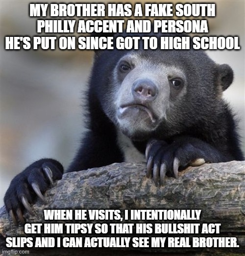 Confession Bear Meme | MY BROTHER HAS A FAKE SOUTH PHILLY ACCENT AND PERSONA HE'S PUT ON SINCE GOT TO HIGH SCHOOL; WHEN HE VISITS, I INTENTIONALLY GET HIM TIPSY SO THAT HIS BULLSHIT ACT SLIPS AND I CAN ACTUALLY SEE MY REAL BROTHER. | image tagged in memes,confession bear,AdviceAnimals | made w/ Imgflip meme maker