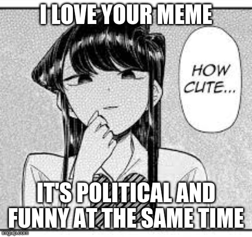 Komi-San How Cute | I LOVE YOUR MEME IT'S POLITICAL AND FUNNY AT THE SAME TIME | image tagged in komi-san how cute | made w/ Imgflip meme maker