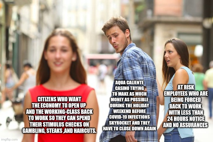 Distracted Boyfriend Meme | AQUA CALIENTE CASINO TRYING TO MAKE AS MUCH MONEY AS POSSIBLE DURING THE HOLIDAY WEEKEND BEFORE COVID-19 INFECTIONS SKYROCKET AND THEY HAVE TO CLOSE DOWN AGAIN; AT RISK EMPLOYEES WHO ARE BEING FORCED BACK TO WORK  WITH LESS THAN 24 HOURS NOTICE AND NO ASSURANCES; CITIZENS WHO WANT THE ECONOMY TO OPEN UP  AND THE WORKING-CLASS BACK TO WORK SO THEY CAN SPEND THEIR STIMULUS CHECKS ON GAMBLING, STEAKS ,AND HAIRCUTS. | image tagged in memes,distracted boyfriend | made w/ Imgflip meme maker
