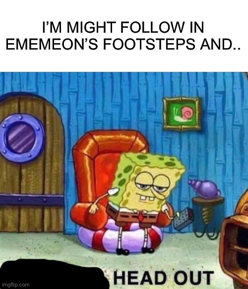Spongebob Ight Imma Head Out | I’M MIGHT FOLLOW IN EMEMEON’S FOOTSTEPS AND.. | image tagged in memes,spongebob ight imma head out | made w/ Imgflip meme maker