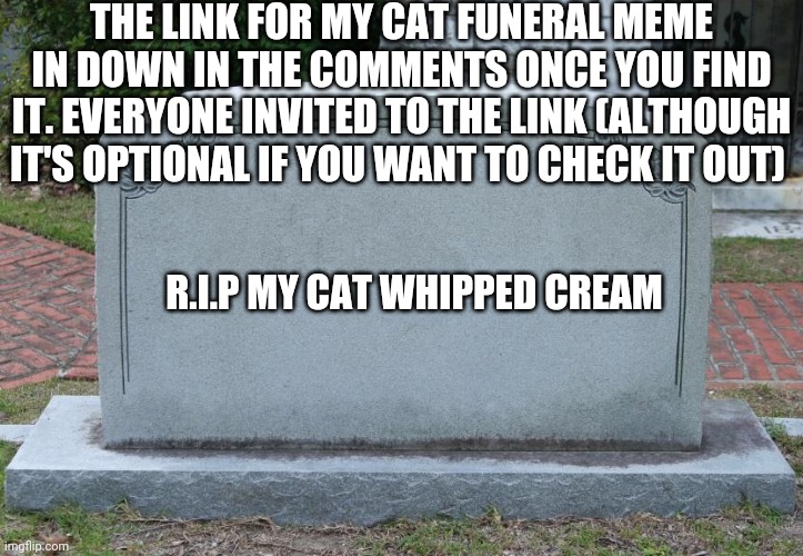 I'm Really Sad (no really her name is Whipped Cream) | THE LINK FOR MY CAT FUNERAL MEME IN DOWN IN THE COMMENTS ONCE YOU FIND IT. EVERYONE INVITED TO THE LINK (ALTHOUGH IT'S OPTIONAL IF YOU WANT TO CHECK IT OUT); R.I.P MY CAT WHIPPED CREAM | image tagged in gravestone,laceyrobbins1 is sad because of that | made w/ Imgflip meme maker