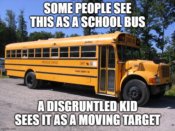 A Shooting Waiting to Happen | SOME PEOPLE SEE THIS AS A SCHOOL BUS; A DISGRUNTLED KID SEES IT AS A MOVING TARGET | image tagged in school bus | made w/ Imgflip meme maker