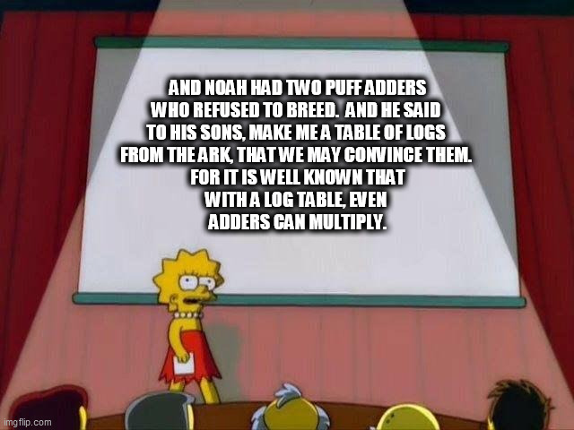 Lisa Simpson's Presentation | AND NOAH HAD TWO PUFF ADDERS 
WHO REFUSED TO BREED.  AND HE SAID 
TO HIS SONS, MAKE ME A TABLE OF LOGS 
FROM THE ARK, THAT WE MAY CONVINCE THEM. 
FOR IT IS WELL KNOWN THAT
WITH A LOG TABLE, EVEN 
ADDERS CAN MULTIPLY. | image tagged in lisa simpson's presentation | made w/ Imgflip meme maker