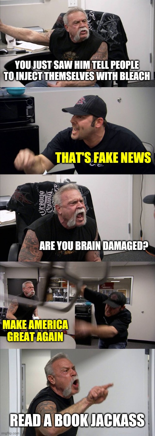 American Chopper Argument | YOU JUST SAW HIM TELL PEOPLE TO INJECT THEMSELVES WITH BLEACH; THAT'S FAKE NEWS; ARE YOU BRAIN DAMAGED? MAKE AMERICA GREAT AGAIN; READ A BOOK JACKASS | image tagged in memes,american chopper argument | made w/ Imgflip meme maker