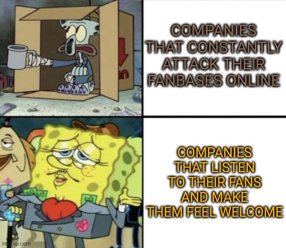 Poor Squidward vs Rich Spongebob | COMPANIES THAT CONSTANTLY ATTACK THEIR FANBASES ONLINE; COMPANIES THAT LISTEN TO THEIR FANS AND MAKE THEM FEEL WELCOME | image tagged in poor squidward vs rich spongebob | made w/ Imgflip meme maker