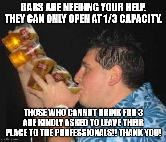 Drinking for Three |  BARS ARE NEEDING YOUR HELP. THEY CAN ONLY OPEN AT 1/3 CAPACITY. THOSE WHO CANNOT DRINK FOR 3 ARE KINDLY ASKED TO LEAVE THEIR PLACE TO THE PROFESSIONALS!! THANK YOU! | image tagged in drinking,three,professional | made w/ Imgflip meme maker