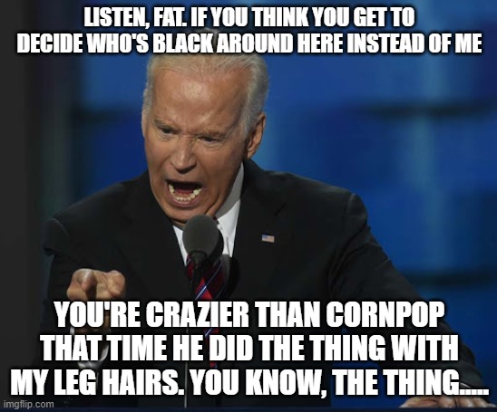 Now bring me a child to sniff while I wander into a corner! | LISTEN, FAT. IF YOU THINK YOU GET TO DECIDE WHO'S BLACK AROUND HERE INSTEAD OF ME; YOU'RE CRAZIER THAN CORNPOP THAT TIME HE DID THE THING WITH MY LEG HAIRS. YOU KNOW, THE THING..... | image tagged in joe biden,the thing,black,corn pop | made w/ Imgflip meme maker