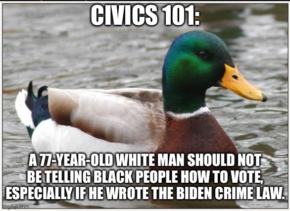 Biden’s White privilege is showing | CIVICS 101:; A 77-YEAR-OLD WHITE MAN SHOULD NOT BE TELLING BLACK PEOPLE HOW TO VOTE, ESPECIALLY IF HE WROTE THE BIDEN CRIME LAW. | image tagged in memes,actual advice mallard,joe biden,racist,black,white | made w/ Imgflip meme maker