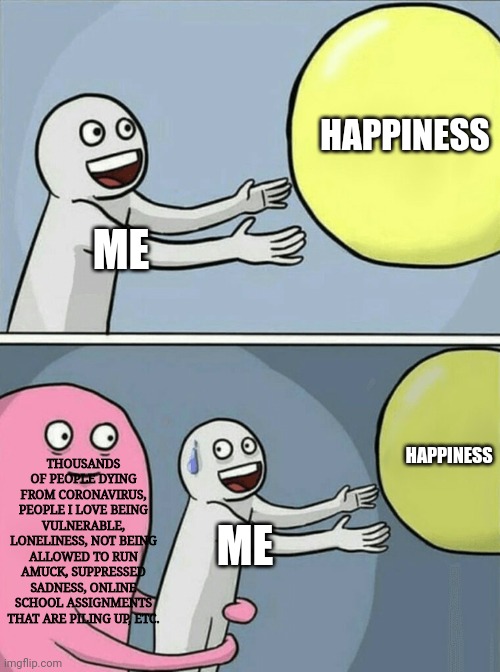This hasn't been swell. | HAPPINESS; ME; HAPPINESS; THOUSANDS OF PEOPLE DYING FROM CORONAVIRUS, PEOPLE I LOVE BEING VULNERABLE, LONELINESS, NOT BEING ALLOWED TO RUN AMUCK, SUPPRESSED SADNESS, ONLINE SCHOOL ASSIGNMENTS THAT ARE PILING UP, ETC. ME | image tagged in memes,running away balloon,coronavirus,sadness,depression sadness hurt pain anxiety,quarantine | made w/ Imgflip meme maker