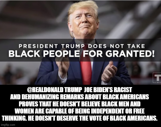 President Trump Does Not Take Black People For Granted | @REALDONALD TRUMP  JOE BIDEN'S RACIST AND DEHUMANIZING REMARKS ABOUT BLACK AMERICANS PROVES THAT HE DOESN'T BELIEVE BLACK MEN AND WOMEN ARE CAPABLE OF BEING INDEPENDENT OR FREE THINKING. HE DOESN'T DESERVE THE VOTE OF BLACK AMERICANS. | image tagged in joe biden,trump,racist | made w/ Imgflip meme maker