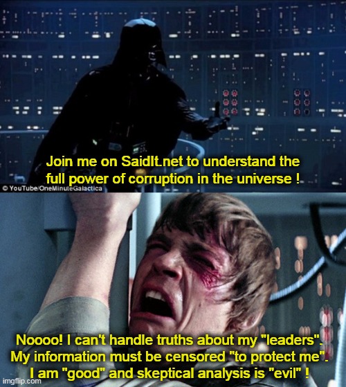 Luke, I am your... | Join me on SaidIt.net to understand the
full power of corruption in the universe ! Noooo! I can't handle truths about my "leaders".
My information must be censored "to protect me".
I am "good" and skeptical analysis is "evil" ! | image tagged in darth vader luke skywalker | made w/ Imgflip meme maker