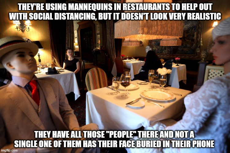 Probably not good tippers either! | THEY'RE USING MANNEQUINS IN RESTAURANTS TO HELP OUT WITH SOCIAL DISTANCING, BUT IT DOESN'T LOOK VERY REALISTIC; THEY HAVE ALL THOSE "PEOPLE" THERE AND NOT A SINGLE ONE OF THEM HAS THEIR FACE BURIED IN THEIR PHONE | image tagged in social distancing | made w/ Imgflip meme maker